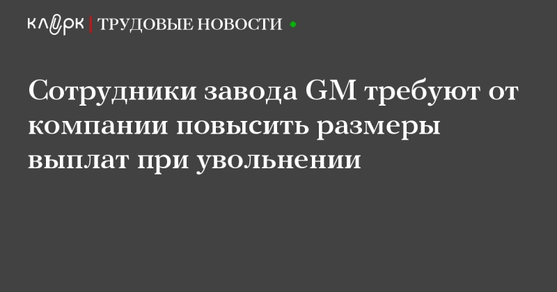 Работники завода general motors требуют повышения выплат по увольнению